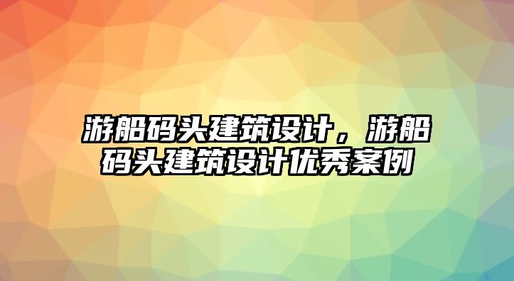 游船碼頭建筑設(shè)計，游船碼頭建筑設(shè)計優(yōu)秀案例