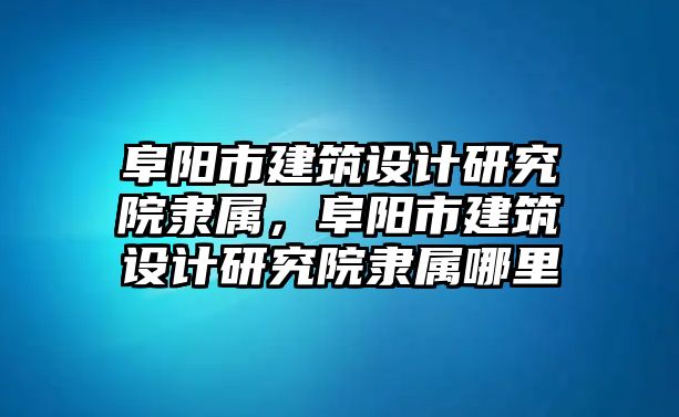 阜陽市建筑設(shè)計研究院隸屬，阜陽市建筑設(shè)計研究院隸屬哪里