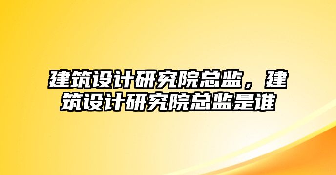 建筑設計研究院總監，建筑設計研究院總監是誰