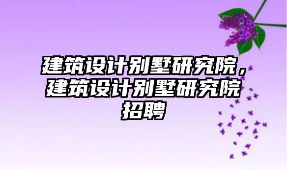 建筑設(shè)計(jì)別墅研究院，建筑設(shè)計(jì)別墅研究院招聘