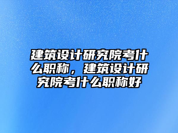 建筑設計研究院考什么職稱，建筑設計研究院考什么職稱好