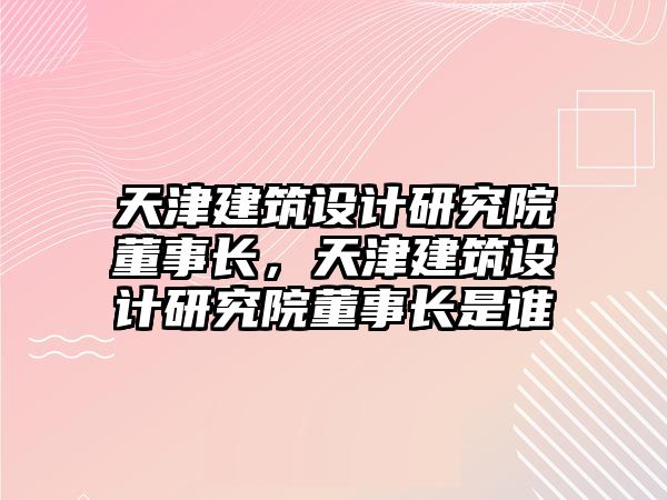 天津建筑設計研究院董事長，天津建筑設計研究院董事長是誰