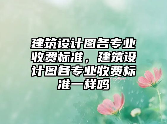 建筑設計圖各專業收費標準，建筑設計圖各專業收費標準一樣嗎