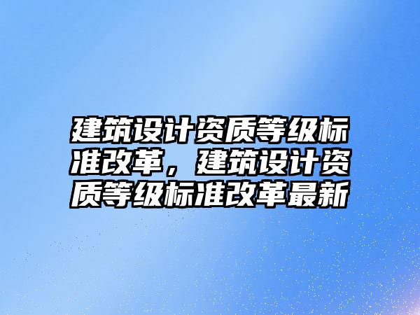 建筑設計資質等級標準改革，建筑設計資質等級標準改革最新