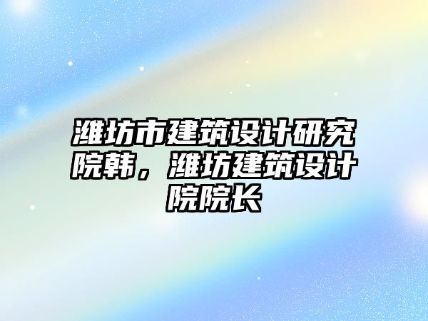 濰坊市建筑設(shè)計研究院韓，濰坊建筑設(shè)計院院長