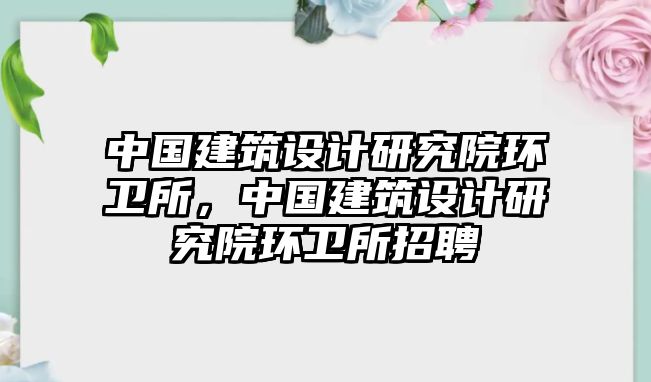 中國建筑設計研究院環衛所，中國建筑設計研究院環衛所招聘