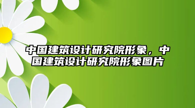 中國建筑設計研究院形象，中國建筑設計研究院形象圖片