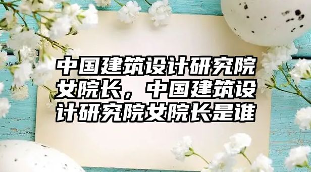 中國建筑設計研究院女院長，中國建筑設計研究院女院長是誰