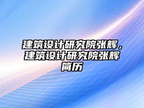 建筑設計研究院張輝，建筑設計研究院張輝簡歷