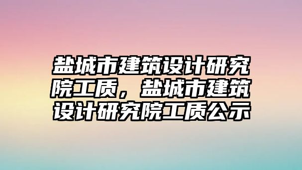 鹽城市建筑設(shè)計研究院工質(zhì)，鹽城市建筑設(shè)計研究院工質(zhì)公示