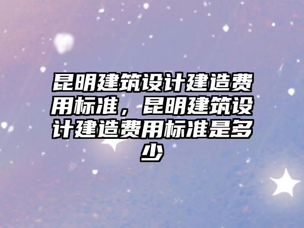 昆明建筑設計建造費用標準，昆明建筑設計建造費用標準是多少