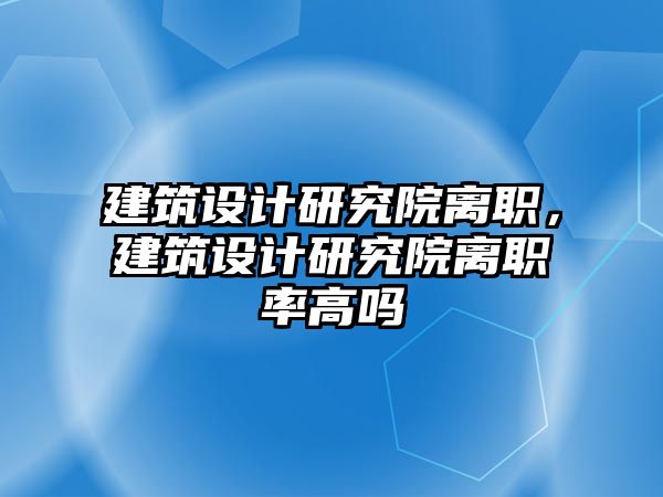 建筑設計研究院離職，建筑設計研究院離職率高嗎