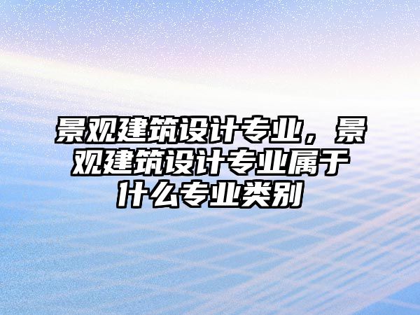 景觀建筑設計專業，景觀建筑設計專業屬于什么專業類別