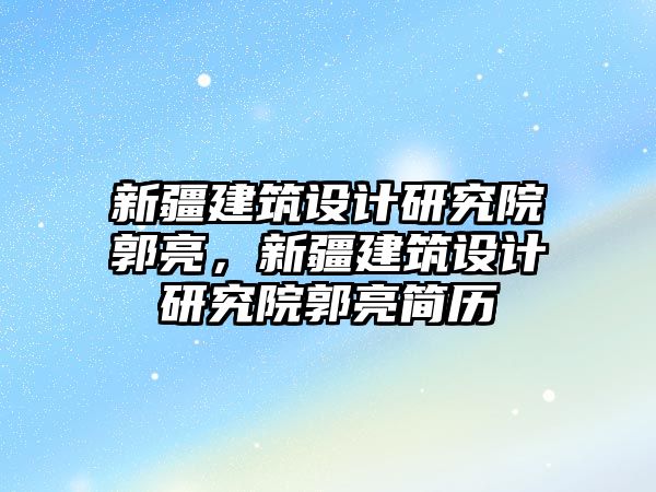 新疆建筑設計研究院郭亮，新疆建筑設計研究院郭亮簡歷