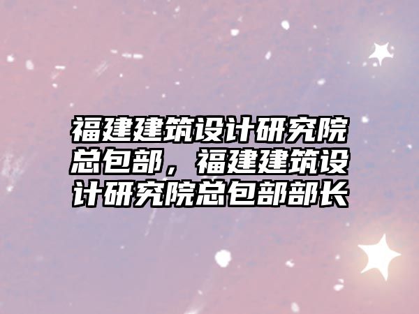 福建建筑設計研究院總包部，福建建筑設計研究院總包部部長