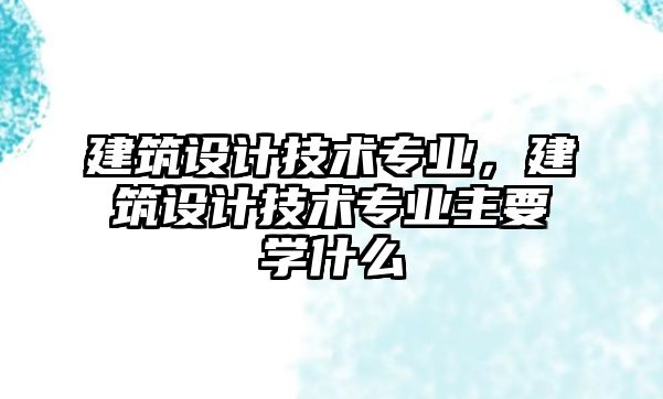 建筑設計技術專業，建筑設計技術專業主要學什么