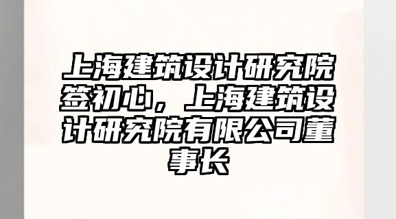 上海建筑設(shè)計研究院簽初心，上海建筑設(shè)計研究院有限公司董事長