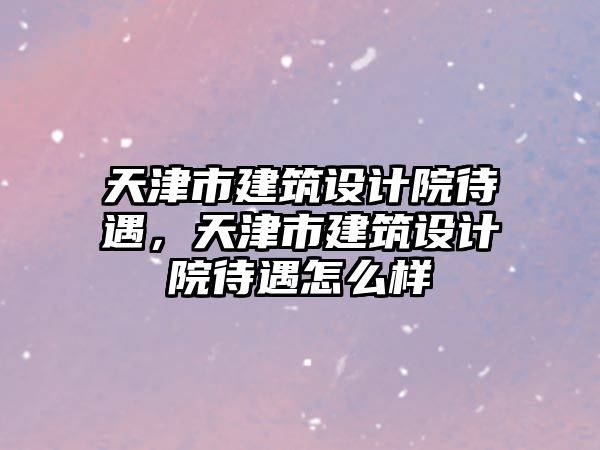 天津市建筑設計院待遇，天津市建筑設計院待遇怎么樣