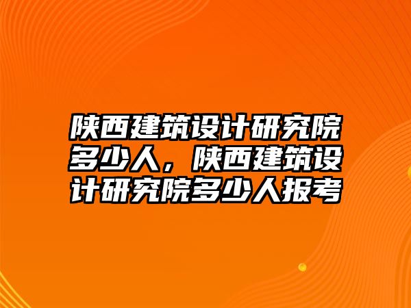 陜西建筑設計研究院多少人，陜西建筑設計研究院多少人報考