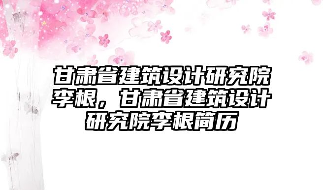 甘肅省建筑設計研究院李根，甘肅省建筑設計研究院李根簡歷