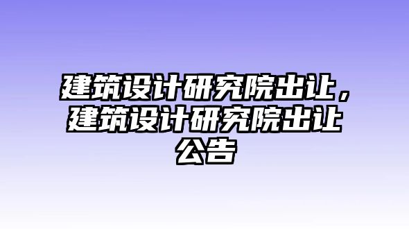 建筑設計研究院出讓，建筑設計研究院出讓公告