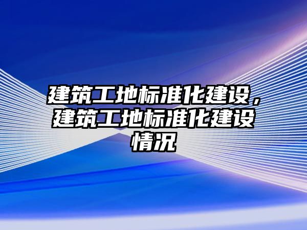 建筑工地標準化建設，建筑工地標準化建設情況