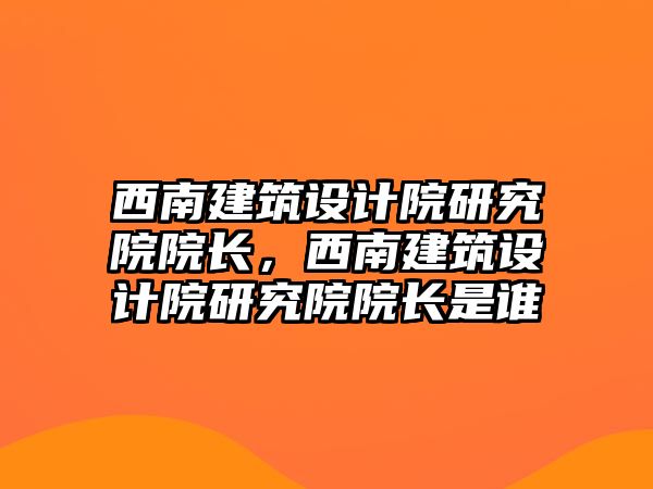 西南建筑設計院研究院院長，西南建筑設計院研究院院長是誰