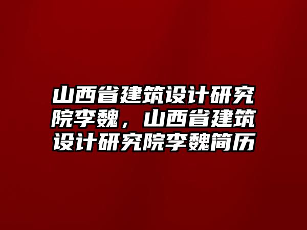 山西省建筑設計研究院李魏，山西省建筑設計研究院李魏簡歷