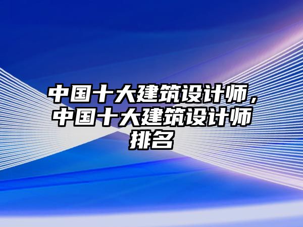 中國十大建筑設計師，中國十大建筑設計師排名