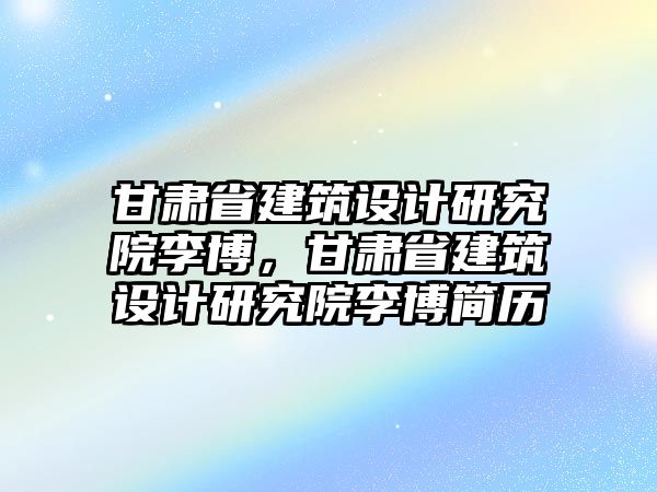 甘肅省建筑設計研究院李博，甘肅省建筑設計研究院李博簡歷