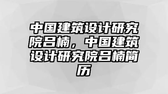 中國建筑設計研究院呂楠，中國建筑設計研究院呂楠簡歷