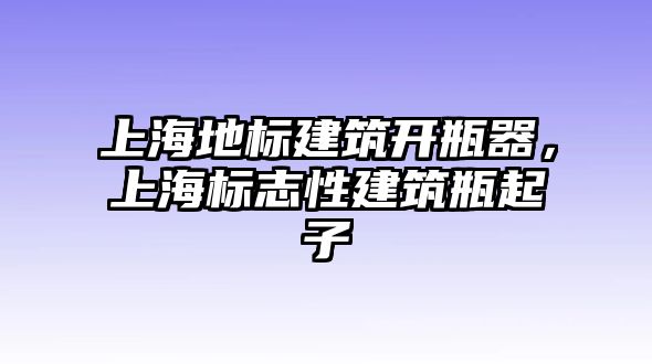 上海地標建筑開瓶器，上海標志性建筑瓶起子