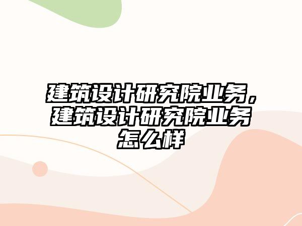 建筑設(shè)計(jì)研究院業(yè)務(wù)，建筑設(shè)計(jì)研究院業(yè)務(wù)怎么樣