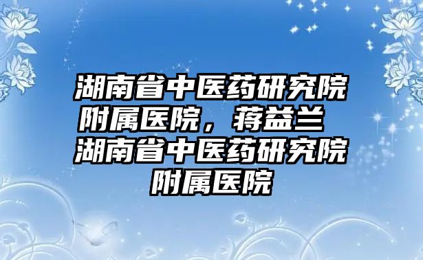 湖南省中醫(yī)藥研究院附屬醫(yī)院，蔣益蘭 湖南省中醫(yī)藥研究院附屬醫(yī)院