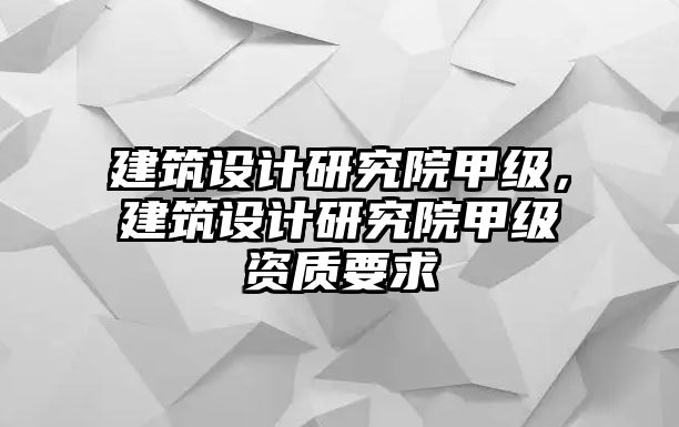 建筑設(shè)計研究院甲級，建筑設(shè)計研究院甲級資質(zhì)要求