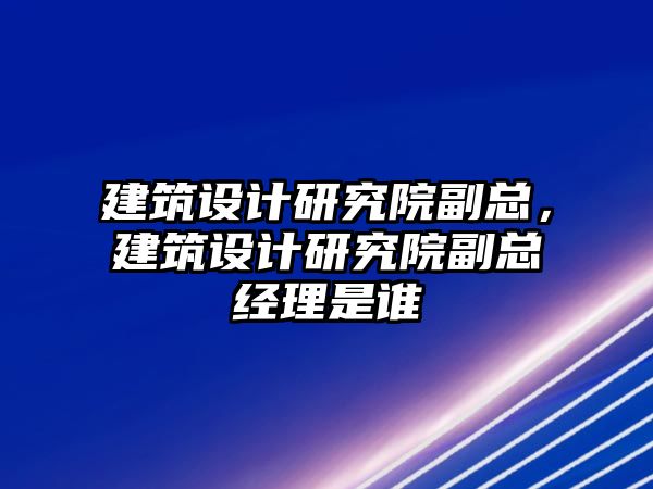 建筑設計研究院副總，建筑設計研究院副總經理是誰