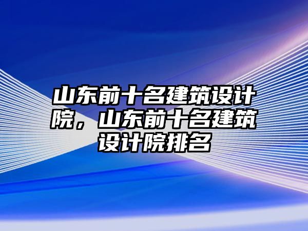 山東前十名建筑設(shè)計(jì)院，山東前十名建筑設(shè)計(jì)院排名