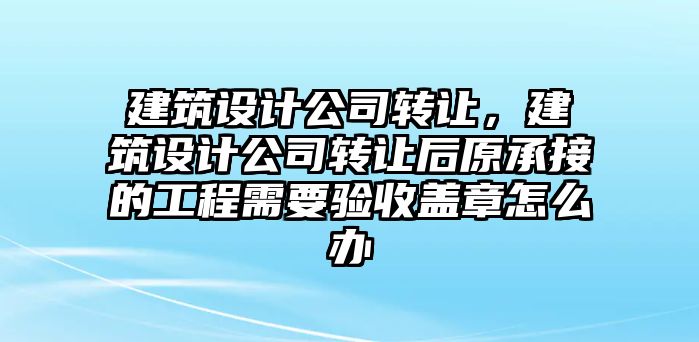 建筑設計公司轉讓，建筑設計公司轉讓后原承接的工程需要驗收蓋章怎么辦