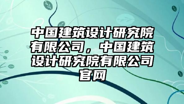 中國建筑設計研究院有限公司，中國建筑設計研究院有限公司官網