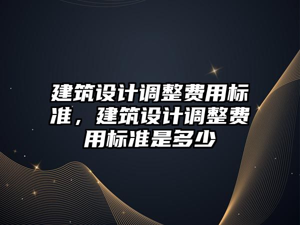 建筑設計調整費用標準，建筑設計調整費用標準是多少