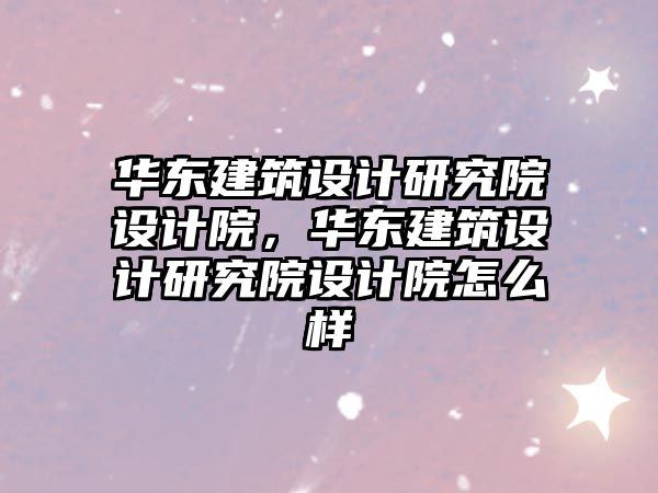 華東建筑設計研究院設計院，華東建筑設計研究院設計院怎么樣