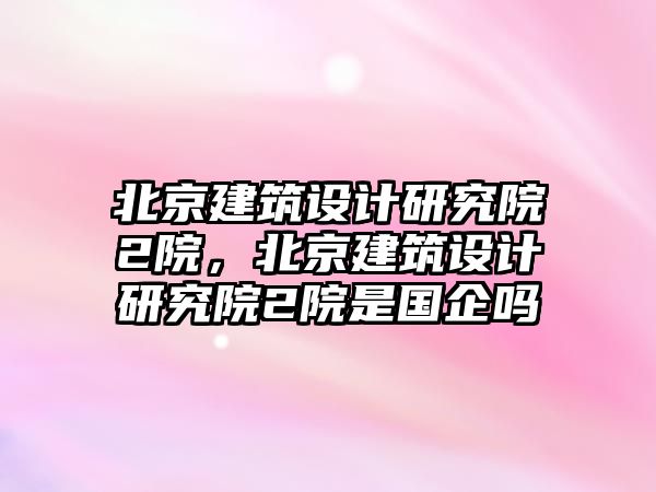 北京建筑設(shè)計研究院2院，北京建筑設(shè)計研究院2院是國企嗎