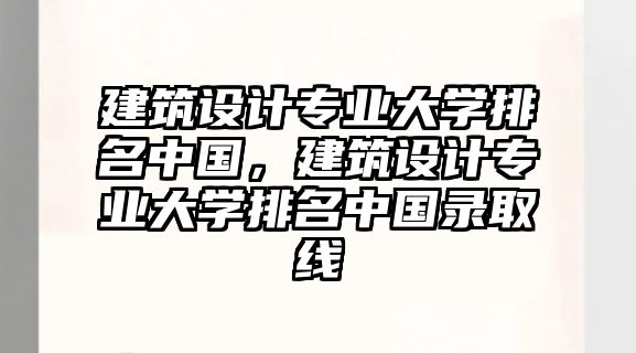 建筑設計專業大學排名中國，建筑設計專業大學排名中國錄取線