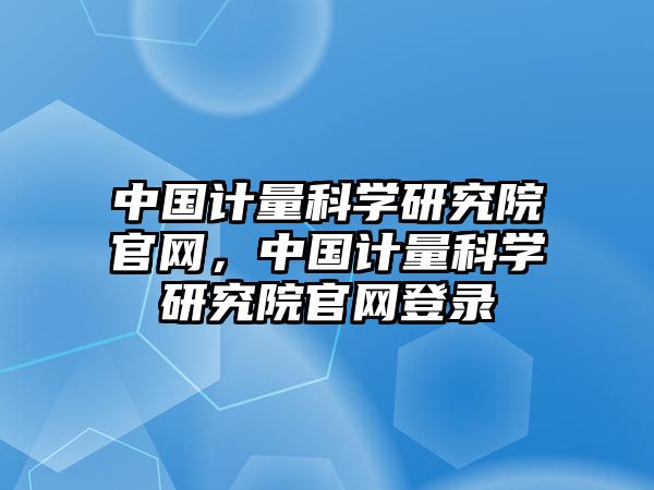 中國(guó)計(jì)量科學(xué)研究院官網(wǎng)，中國(guó)計(jì)量科學(xué)研究院官網(wǎng)登錄