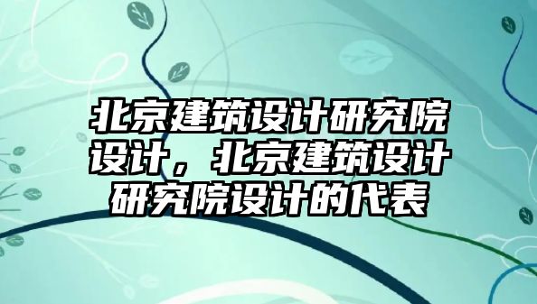 北京建筑設計研究院設計，北京建筑設計研究院設計的代表