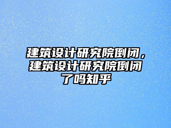 建筑設計研究院倒閉，建筑設計研究院倒閉了嗎知乎