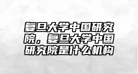 復(fù)旦大學(xué)中國研究院，復(fù)旦大學(xué)中國研究院是什么機(jī)構(gòu)