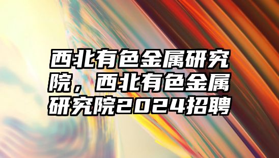 西北有色金屬研究院，西北有色金屬研究院2024招聘