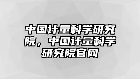 中國計量科學(xué)研究院，中國計量科學(xué)研究院官網(wǎng)