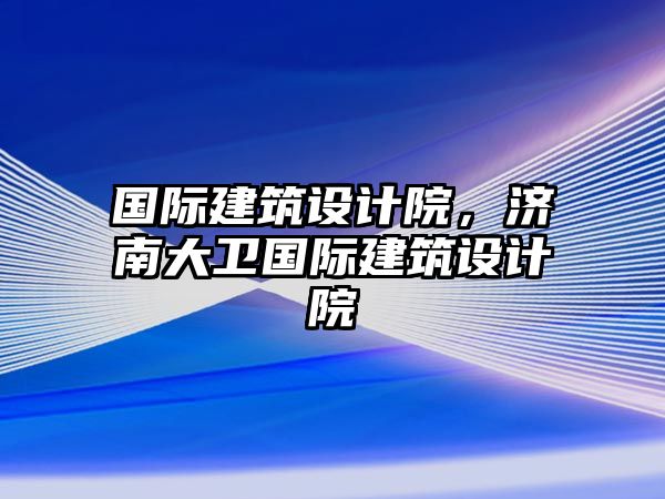 國際建筑設(shè)計(jì)院，濟(jì)南大衛(wèi)國際建筑設(shè)計(jì)院